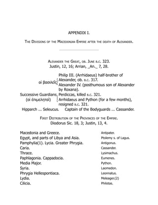 APPENDIX I.
The Divisions of the Macedonian Empire after the death of Alexander.
Alexander the Great, ob. June b.c. 323.
Justin, 12, 16; Arrian, _An._ 7, 28.
οἱ βασιλεῖς
Philip III. (Arrhidaeus) half-brother of
Alexander, ob. b.c. 317.
Alexander IV. (posthumous son of Alexander
by Roxana).
Successive Guardians Perdiccas, killed b.c. 321.
(οἱ ἐπιμεληταί) Arrhidaeus and Python (for a few months),
resigned b.c. 321.
Hipparch ... Seleucus. Captain of the Bodyguards ... Cassander.
First Distribution of the Provinces of the Empire.
Diodorus Sic. 18, 3; Justin, 13, 4.
Macedonia and Greece. Antipater.
Egypt, and parts of Libya and Asia. Ptolemy s. of Lagus.
Pamphylia(1). Lycia. Greater Phrygia. Antigonus.
Caria. Cassander.
Thrace. Lysimachus.
Paphlagonia. Cappadocia. Eumenes.
Media Major. Python.
Syria. Laomedon.
Phrygia Hellespontiaca. Leonnatus.
Lydia. Meleager.(2)
Cilicia. Philotas.
 