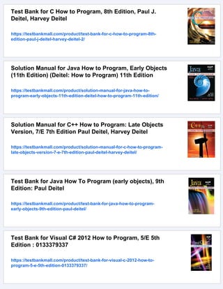 Test Bank for C How to Program, 8th Edition, Paul J.
Deitel, Harvey Deitel
https://testbankmall.com/product/test-bank-for-c-how-to-program-8th-
edition-paul-j-deitel-harvey-deitel-2/
Solution Manual for Java How to Program, Early Objects
(11th Edition) (Deitel: How to Program) 11th Edition
https://testbankmall.com/product/solution-manual-for-java-how-to-
program-early-objects-11th-edition-deitel-how-to-program-11th-edition/
Solution Manual for C++ How to Program: Late Objects
Version, 7/E 7th Edition Paul Deitel, Harvey Deitel
https://testbankmall.com/product/solution-manual-for-c-how-to-program-
late-objects-version-7-e-7th-edition-paul-deitel-harvey-deitel/
Test Bank for Java How To Program (early objects), 9th
Edition: Paul Deitel
https://testbankmall.com/product/test-bank-for-java-how-to-program-
early-objects-9th-edition-paul-deitel/
Test Bank for Visual C# 2012 How to Program, 5/E 5th
Edition : 0133379337
https://testbankmall.com/product/test-bank-for-visual-c-2012-how-to-
program-5-e-5th-edition-0133379337/
 