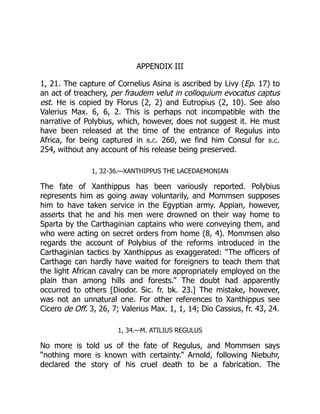 APPENDIX III
1, 21. The capture of Cornelius Asina is ascribed by Livy (Ep. 17) to
an act of treachery, per fraudem velut in colloquium evocatus captus
est. He is copied by Florus (2, 2) and Eutropius (2, 10). See also
Valerius Max. 6, 6, 2. This is perhaps not incompatible with the
narrative of Polybius, which, however, does not suggest it. He must
have been released at the time of the entrance of Regulus into
Africa, for being captured in b.c. 260, we find him Consul for b.c.
254, without any account of his release being preserved.
1, 32-36.—XANTHIPPUS THE LACEDAEMONIAN
The fate of Xanthippus has been variously reported. Polybius
represents him as going away voluntarily, and Mommsen supposes
him to have taken service in the Egyptian army. Appian, however,
asserts that he and his men were drowned on their way home to
Sparta by the Carthaginian captains who were conveying them, and
who were acting on secret orders from home (8, 4). Mommsen also
regards the account of Polybius of the reforms introduced in the
Carthaginian tactics by Xanthippus as exaggerated: “The officers of
Carthage can hardly have waited for foreigners to teach them that
the light African cavalry can be more appropriately employed on the
plain than among hills and forests.” The doubt had apparently
occurred to others [Diodor. Sic. fr. bk. 23.] The mistake, however,
was not an unnatural one. For other references to Xanthippus see
Cicero de Off. 3, 26, 7; Valerius Max. 1, 1, 14; Dio Cassius, fr. 43, 24.
1, 34.—M. ATILIUS REGULUS
No more is told us of the fate of Regulus, and Mommsen says
“nothing more is known with certainty.” Arnold, following Niebuhr,
declared the story of his cruel death to be a fabrication. The
 
