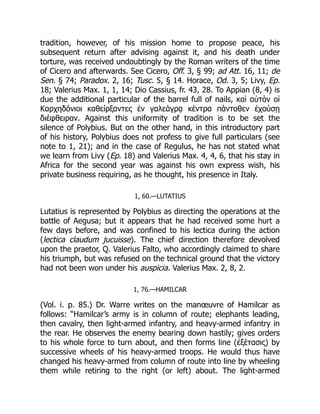 tradition, however, of his mission home to propose peace, his
subsequent return after advising against it, and his death under
torture, was received undoubtingly by the Roman writers of the time
of Cicero and afterwards. See Cicero, Off. 3, § 99; ad Att. 16, 11; de
Sen. § 74; Paradox. 2, 16; Tusc. 5, § 14. Horace, Od. 3, 5; Livy, Ep.
18; Valerius Max. 1, 1, 14; Dio Cassius, fr. 43, 28. To Appian (8, 4) is
due the additional particular of the barrel full of nails, καὶ αὐτὸν οἱ
Καρχηδόνιοι καθείρξαντες ἐν γαλεάγρᾳ κέντρα πάντοθεν ἐχούσῃ
διέφθειραν. Against this uniformity of tradition is to be set the
silence of Polybius. But on the other hand, in this introductory part
of his history, Polybius does not profess to give full particulars (see
note to 1, 21); and in the case of Regulus, he has not stated what
we learn from Livy (Ep. 18) and Valerius Max. 4, 4, 6, that his stay in
Africa for the second year was against his own express wish, his
private business requiring, as he thought, his presence in Italy.
1, 60.—LUTATIUS
Lutatius is represented by Polybius as directing the operations at the
battle of Aegusa; but it appears that he had received some hurt a
few days before, and was confined to his lectica during the action
(lectica claudum jucuisse). The chief direction therefore devolved
upon the praetor, Q. Valerius Falto, who accordingly claimed to share
his triumph, but was refused on the technical ground that the victory
had not been won under his auspicia. Valerius Max. 2, 8, 2.
1, 76.—HAMILCAR
(Vol. i. p. 85.) Dr. Warre writes on the manœuvre of Hamilcar as
follows: “Hamilcar’s army is in column of route; elephants leading,
then cavalry, then light-armed infantry, and heavy-armed infantry in
the rear. He observes the enemy bearing down hastily; gives orders
to his whole force to turn about, and then forms line (ἐξέτασις) by
successive wheels of his heavy-armed troops. He would thus have
changed his heavy-armed from column of route into line by wheeling
them while retiring to the right (or left) about. The light-armed
 