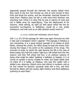 apparently passed through the intervals; the cavalry halted when
they came to the line now formed up, and at once turned to their
front and faced the enemy, and the remainder marched forward to
meet them. Polybius does not tell us with what front Hamilcar was
marching; but I think it is clear that he was in column of route and
not in battle array (ἐκ παρατάξεως). Thus the deployment of his
columns, while retiring, by right (or left) about wheel into line by
successive συντάγματα, or battalions, would be a very pretty
manœuvre, and only such as an able tactician would resort to.”
11, 22-23.—SCIPIO AND HASDRUBAL SON OF GESCO
(Vol. ii. p. 67.) Of this passage Dr. Warre has again favoured me with
a note and a translation which I append: “The passage in Polybius is
very interesting. It is a good tactical example of an attack on both
flanks, refusing the centre, the effect being to keep the enemy from
moving the troops in his centre to the assistance of his wings. The
inversion of order, by which the right became the left in the case of
those troops who had first orders ‘right turn, left wheel from line into
column,’ and then ‘left wheel into line,’ is an ordinary instance of
doing what might be called ‘clubbing’ a battalion or brigade. It is of
course on parade a clumsy mistake to make; but Scipio rightly took
no notice of it in battle, as Polybius, who sees the matter with a
soldier’s eye, observes. Scipio’s army was inferior in numbers, and so
he first moved his Romans outwards while still in line, and then
formed for attack with the cavalry, light infantry, and three battalions
(cohorts) on each flank.”
 