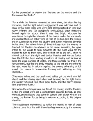 For he proceeded to deploy the Iberians on the centre and the
Romans on the flanks.”
“For a while the Romans remained as usual silent, but after the day
had worn, and the light infantry engagement was indecisive and on
equal terms, since those who were hard pressed retired on their own
heavy infantry and (ἐκ μεταβολῆς κινδυνεύειν), after retreating
formed again for attack, then it was that Scipio withdrew his
skirmishers through the intervals of the troops under the standards,
and divided them on either wing in rear of his line, first the velites,
and in succession to them his cavalry, and at first made his advance
in line direct. But when distant (? five) furlongs from the enemy he
directed the Iberians to advance in the same formation, but gave
orders to the wings to turn outwards (to the right wing for the
infantry to turn to their right, and to their left to the left). Then he
himself took from the right and Lucius Marcius and Marcus Junius
from the left the three leading squadrons of cavalry, and in front of
these the usual number of velites, and three cohorts (for this is the
Roman term), but the one body wheeled to the left and the other to
the right, were led in column against the enemy, advancing at full
speed, the troops in succession forming and following as they
wheeled....
(They were in line, and the cavalry and velites got the word turn, left
wheel, and the infantry right wheel and forward, i.e. the light troops
and cavalry wheeled from their outer flank, and the heavy infantry
from their inner flank.)
“And when these troops were not far off the enemy, and the Iberians
in the line direct were still a considerable distance behind, as they
were advancing slowly, they came in contact with either wing of the
enemy, the Roman forces being in column according to his original
intention.
“The subsequent movements by which the troops in rear of these
columns came into line with those leading were exactly the reverse,
 