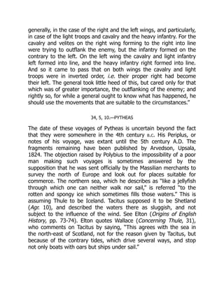 generally, in the case of the right and the left wings, and particularly,
in case of the light troops and cavalry and the heavy infantry. For the
cavalry and velites on the right wing forming to the right into line
were trying to outflank the enemy, but the infantry formed on the
contrary to the left. On the left wing the cavalry and light infantry
left formed into line, and the heavy infantry right formed into line.
And so it came to pass that on both wings the cavalry and light
troops were in inverted order, i.e. their proper right had become
their left. The general took little heed of this, but cared only for that
which was of greater importance, the outflanking of the enemy; and
rightly so, for while a general ought to know what has happened, he
should use the movements that are suitable to the circumstances.”
34, 5, 10.—PYTHEAS
The date of these voyages of Pytheas is uncertain beyond the fact
that they were somewhere in the 4th century b.c. His Periplus, or
notes of his voyage, was extant until the 5th century A.D. The
fragments remaining have been published by Arvedson, Upsala,
1824. The objection raised by Polybius to the impossibility of a poor
man making such voyages is sometimes answered by the
supposition that he was sent officially by the Massilian merchants to
survey the north of Europe and look out for places suitable for
commerce. The northern sea, which he describes as “like a jellyfish
through which one can neither walk nor sail,” is referred “to the
rotten and spongy ice which sometimes fills those waters.” This is
assuming Thule to be Iceland. Tacitus supposed it to be Shetland
(Agr. 10), and described the waters there as sluggish, and not
subject to the influence of the wind. See Elton (Origins of English
History, pp. 73-74). Elton quotes Wallace (Concerning Thule, 31),
who comments on Tacitus by saying, “This agrees with the sea in
the north-east of Scotland, not for the reason given by Tacitus, but
because of the contrary tides, which drive several ways, and stop
not only boats with oars but ships under sail.”
 