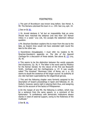 FOOTNOTES:
1 The port of Brundisium was known long before. See Herod. 4,
99. The Romans colonised the town in b.c. 244. See Livy, epit. 19.
2 See on 3, 66.
3 Dr. Arnold declares it “all but an impossibility that an army
should have marched the distance (not less than 325 Roman
miles) in a week.” Livy (26, 42) accepts the statement without
question.
4 Mr. Strachan-Davidson explains this to mean from the sea to the
lake, as Scipio’s lines would not have extended right round the
lake to the other sea.
5 Escombrera (Σκομβραρία). I must refer my readers to Mr.
Strachan-Davidson’s appendix on The Site of the Spanish
Carthage for a discussion of these details. See above 2, 13; Livy,
26, 42.
6 This seems to be the distinction between the words γερουσία
and σύγκλητος. Cp. 36, 4. The latter is the word used by Polybius
for the Roman Senate: for the nature of the first see Bosworth
Smith, Carthage and the Carthaginians, p. 27. It was usually
called “The Hundred.” Mommsen (Hist. of Rome, vol. ii. p. 15)
seems to doubt the existence of the larger council: its authority at
any rate had been superseded by the oligarchical gerusia.
7 This and the following chapter were formerly assigned to the
description of Scipio’s proceedings in Spain and followed, ch. 20.
Hultsch, however, seems right in placing them thus, and assigning
them to the account of the tactics of Philopoemen.
8 On the margin of one MS. the following is written, which may
be a sentence from the same speech, or a comment of the
Epitomator: “A confederacy with democratic institutions always
stands in need of external support, owing to the fickleness of the
multitude.”
9 See 5, 44.
 