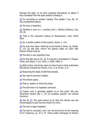 through the dyke: or on their exposing themselves to attack if
they retreated from the dyke without crossing it.
23 Or, according to another reading “five stades.” Livy, 28, 14,
says quingentos passus.
24 The text is imperfect.
25 Handing it over to L. Lentulus and L. Manlius Acidinus, Livy,
28, 38.
26 That is the Caucasus Indicus or Paropamisus: mod. Hindú
Kúsh.
27 Cp. a similar custom of the Lycians, Herod. 1, 173.
28 He may have been referring to pre-homeric times, cp. Herod.
6, 137, οὐ γὰρ εἶναι τοῦτον τὸν χρόνον σφίσι κω οὐδὲ τοῖσι
ἄλλοισι Ἕλλησι οἰκέτας.
29 The text is very imperfect here.
30 For this title see on 22, 19. It is found in inscriptions in Thasos,
Crete, and Cibyra. C.I.G. 2163, c; 2583; 4380, b.
31 Both Curtius and Arrian seem to have found in their authorities
that Darius crossed the Pinarus. Curt. 3, 8; Arrian, 2, 8.
32 Reckoning the stade at 600 feet (Greek).
33 See note to previous chapter.
34 The Cilician gates.
35 That is, sixteen or thirty-two deep.
36 The text here is in hopeless confusion.
37 Homer, who is generally spoken of as “the poet.” We may
remember Horace (Ep. 1, 19, 6) Laudibus arguitur vini vinosus
Homerus.
38 See 3, 37. The point seems to be that the remark was too
commonplace to put into the mouth of a hero.
39 The text is again hopeless.
40 The text is uncertain, and I am not at all sure of the meaning
of ἐπ’ ὀνόματος, cp. 25 k, 27. These public harangues of doctors
 