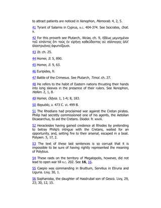 to attract patients are noticed in Xenophon, Memorab. 4, 2, 5.
41 Tyrant of Salamis in Cyprus, b.c. 404-374. See Isocrates, Orat.
x.
42 For this proverb see Plutarch, Nicias, ch. 9, ἡδέως μεμνημένοι
τοῦ εἰπόντος ὅτι τοὺς ἐν εἰρήνῃ καθεύδοντας οὐ σάλπιγγες ἀλλ’
ἀλεκτρυόνες ἀφυπνίζουσι.
43 Ib. ch. 25.
44 Homer, Il. 5, 890.
45 Homer, Il. 9, 63.
46 Euripides, fr.
47 Battle of the Crimesus. See Plutarch, Timol. ch. 27.
48 He refers to the habit of Eastern nations thrusting their hands
into long sleeves in the presence of their rulers. See Xenophon,
Hellen. 2, 1, 8.
49 Homer, Odyss. 1, 1-4; 8, 183.
50 Republic, v. 473 C. vi. 499 B.
51 The Rhodians had proclaimed war against the Cretan pirates.
Philip had secretly commissioned one of his agents, the Aetolian
Dicaearchus, to aid the Cretans. Diodor. fr. xxviii.
52 Heracleides having gained credence at Rhodes by pretending
to betray Philip’s intrigue with the Cretans, waited for an
opportunity, and, setting fire to their arsenal, escaped in a boat.
Polyaen. 5, 17, 2.
53 The text of these last sentences is so corrupt that it is
impossible to be sure of having rightly represented the meaning
of Polybius.
54 These raids on the territory of Megalopolis, however, did not
lead to open war till b.c. 202. See 16, 16.
55 Caepio was commanding in Bruttium, Servilius in Etruria and
Liguria. Livy, 30, 1.
56 Sophanisba, the daughter of Hasdrubal son of Gesco. Livy, 29,
23; 30, 12, 15.
 