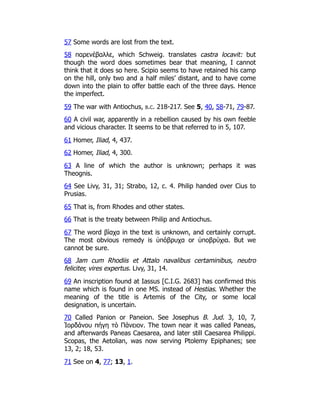 57 Some words are lost from the text.
58 παρενέβαλλε, which Schweig. translates castra locavit: but
though the word does sometimes bear that meaning, I cannot
think that it does so here. Scipio seems to have retained his camp
on the hill, only two and a half miles’ distant, and to have come
down into the plain to offer battle each of the three days. Hence
the imperfect.
59 The war with Antiochus, b.c. 218-217. See 5, 40, 58-71, 79-87.
60 A civil war, apparently in a rebellion caused by his own feeble
and vicious character. It seems to be that referred to in 5, 107.
61 Homer, Iliad, 4, 437.
62 Homer, Iliad, 4, 300.
63 A line of which the author is unknown; perhaps it was
Theognis.
64 See Livy, 31, 31; Strabo, 12, c. 4. Philip handed over Cius to
Prusias.
65 That is, from Rhodes and other states.
66 That is the treaty between Philip and Antiochus.
67 The word βίαχα in the text is unknown, and certainly corrupt.
The most obvious remedy is ὑπόβρυχα or ὑποβρύχια. But we
cannot be sure.
68 Jam cum Rhodiis et Attalo navalibus certaminibus, neutro
feliciter, vires expertus. Livy, 31, 14.
69 An inscription found at Iassus [C.I.G. 2683] has confirmed this
name which is found in one MS. instead of Hestias. Whether the
meaning of the title is Artemis of the City, or some local
designation, is uncertain.
70 Called Panion or Paneion. See Josephus B. Jud. 3, 10, 7,
Ἰορδάνου πήγη τὸ Πάνειον. The town near it was called Paneas,
and afterwards Paneas Caesarea, and later still Caesarea Philippi.
Scopas, the Aetolian, was now serving Ptolemy Epiphanes; see
13, 2; 18, 53.
71 See on 4, 77; 13, 1.
 