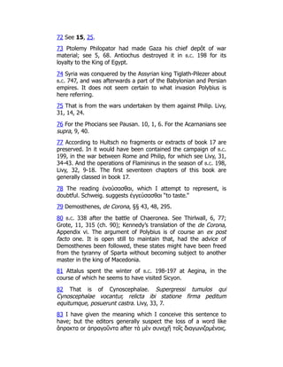 72 See 15, 25.
73 Ptolemy Philopator had made Gaza his chief depôt of war
material; see 5, 68. Antiochus destroyed it in b.c. 198 for its
loyalty to the King of Egypt.
74 Syria was conquered by the Assyrian king Tiglath-Pilezer about
b.c. 747, and was afterwards a part of the Babylonian and Persian
empires. It does not seem certain to what invasion Polybius is
here referring.
75 That is from the wars undertaken by them against Philip. Livy,
31, 14, 24.
76 For the Phocians see Pausan. 10, 1, 6. For the Acarnanians see
supra, 9, 40.
77 According to Hultsch no fragments or extracts of book 17 are
preserved. In it would have been contained the campaign of b.c.
199, in the war between Rome and Philip, for which see Livy, 31,
34-43. And the operations of Flamininus in the season of b.c. 198,
Livy, 32, 9-18. The first seventeen chapters of this book are
generally classed in book 17.
78 The reading ἐναύσασθαι, which I attempt to represent, is
doubtful. Schweig. suggests ἐγγεύσασθαι “to taste.”
79 Demosthenes, de Corona, §§ 43, 48, 295.
80 b.c. 338 after the battle of Chaeronea. See Thirlwall, 6, 77;
Grote, 11, 315 (ch. 90); Kennedy’s translation of the de Corona,
Appendix vi. The argument of Polybius is of course an ex post
facto one. It is open still to maintain that, had the advice of
Demosthenes been followed, these states might have been freed
from the tyranny of Sparta without becoming subject to another
master in the king of Macedonia.
81 Attalus spent the winter of b.c. 198-197 at Aegina, in the
course of which he seems to have visited Sicyon.
82 That is of Cynoscephalae. Supergressi tumulos qui
Cynoscephalae vocantur, relicta ibi statione firma peditum
equitumque, posuerunt castra. Livy, 33, 7.
83 I have given the meaning which I conceive this sentence to
have; but the editors generally suspect the loss of a word like
ἄπρακτα or ἀπραγοῦντα after τὰ μὲν συνεχῆ τοῖς διαγωνιζομένοις.
 