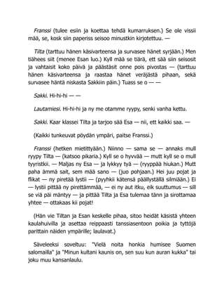 Franssi (tulee esiin ja koettaa tehdä kumarruksen.) Se ole vissii
mää, se, kosk siin paperiss seisoo minustkin kirjotettuu. —
Tilta (tarttuu hänen käsivarteensa ja survasee hänet syrjään.) Men
tiähees siit (menee Esan luo.) Kyll mää se tiärä, ett sää siin seisosit
ja vahtaisit koko päivä ja päästäsit onne pois pivostas — (tarttuu
hänen käsivarteensa ja raastaa hänet veräjästä pihaan, sekä
survasee häntä niskasta Sakkiin päin.) Tuass se o — —
Sakki. Hi-hi-hi — —
Lautamiesi. Hi-hi-hi ja ny me otamme ryypy, senki vanha kettu.
Sakki. Kaar klassei Tilta ja tarjoo sää Esa — nii, ett kaikki saa. —
(Kaikki tunkeuvat pöydän ympäri, paitse Franssi.)
Franssi (hetken mietittyään.) Niinno — sama se — annaks mull
ryypy Tilta — (katsoo pikaria.) Kyll se o hyvvää — mutt kyll se o mull
tyyristkii. — Maljas ny Esa — ja lykkyy tyä — (ryyppää hiukan.) Mutt
paha ämmä sait, sem mää sano — (juo pohjaan.) Hei juu pojat ja
flikat — ny piretää lystii — (pyyhkii kätensä päällyställä silmiään.) Ei
— lystii pittää ny pirettämmää, — ei ny aut itku, eik suuttumus — sill
se viä päi mäntyy — ja pittää Tilta ja Esa tulemaa tänn ja sirottamaa
yhtee — ottakaas kii pojat!
(Hän vie Tiltan ja Esan keskelle pihaa, sitoo heidät käsistä yhteen
kaulahuivilla ja asettaa reippaasti tanssiasentoon poikia ja tyttöjä
parittain näiden ympärille; laulavat.)
Säveleeksi soveltuu: "Vielä noita honkia humisee Suomen
salomailla" ja "Minun kultani kaunis on, sen suu kun auran kukka" tai
joku muu kansanlaulu.
 