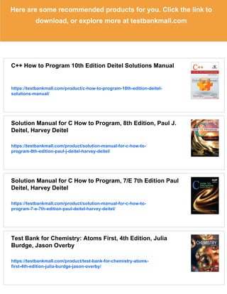 Here are some recommended products for you. Click the link to
download, or explore more at testbankmall.com
C++ How to Program 10th Edition Deitel Solutions Manual
https://testbankmall.com/product/c-how-to-program-10th-edition-deitel-
solutions-manual/
Solution Manual for C How to Program, 8th Edition, Paul J.
Deitel, Harvey Deitel
https://testbankmall.com/product/solution-manual-for-c-how-to-
program-8th-edition-paul-j-deitel-harvey-deitel/
Solution Manual for C How to Program, 7/E 7th Edition Paul
Deitel, Harvey Deitel
https://testbankmall.com/product/solution-manual-for-c-how-to-
program-7-e-7th-edition-paul-deitel-harvey-deitel/
Test Bank for Chemistry: Atoms First, 4th Edition, Julia
Burdge, Jason Overby
https://testbankmall.com/product/test-bank-for-chemistry-atoms-
first-4th-edition-julia-burdge-jason-overby/
 