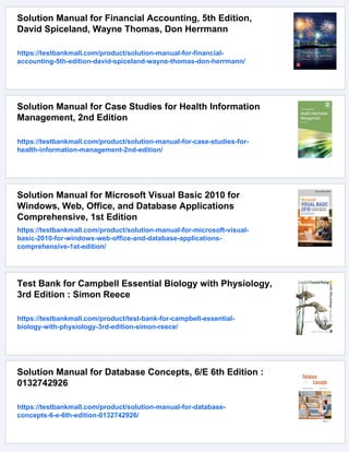 Solution Manual for Financial Accounting, 5th Edition,
David Spiceland, Wayne Thomas, Don Herrmann
https://testbankmall.com/product/solution-manual-for-financial-
accounting-5th-edition-david-spiceland-wayne-thomas-don-herrmann/
Solution Manual for Case Studies for Health Information
Management, 2nd Edition
https://testbankmall.com/product/solution-manual-for-case-studies-for-
health-information-management-2nd-edition/
Solution Manual for Microsoft Visual Basic 2010 for
Windows, Web, Office, and Database Applications
Comprehensive, 1st Edition
https://testbankmall.com/product/solution-manual-for-microsoft-visual-
basic-2010-for-windows-web-office-and-database-applications-
comprehensive-1st-edition/
Test Bank for Campbell Essential Biology with Physiology,
3rd Edition : Simon Reece
https://testbankmall.com/product/test-bank-for-campbell-essential-
biology-with-physiology-3rd-edition-simon-reece/
Solution Manual for Database Concepts, 6/E 6th Edition :
0132742926
https://testbankmall.com/product/solution-manual-for-database-
concepts-6-e-6th-edition-0132742926/
 