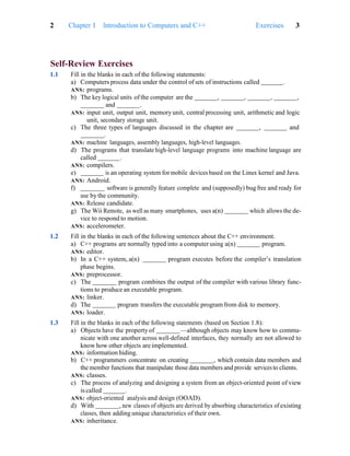 2 Chapter 1 Introduction to Computers and C++ Exercises 3
Self-Review Exercises
1.1 Fill in the blanks in each of the following statements:
a) Computers process data under the control of sets of instructions called .
ANS: programs.
b) The key logical units of the computer are the , , , ,
and .
ANS: input unit, output unit, memoryunit, central processing unit, arithmetic and logic
unit, secondary storage unit.
c) The three types of languages discussed in the chapter are , and
.
ANS: machine languages, assembly languages, high-level languages.
d) The programs that translate high-level language programs into machine language are
called .
ANS: compilers.
e) is an operating system for mobile devices based on the Linux kernel and Java.
ANS: Android.
f) software is generally feature complete and (supposedly) bug free and ready for
use by the community.
ANS: Release candidate.
g) The Wii Remote, as well as many smartphones, uses a(n) which allows the de-
vice to respond to motion.
ANS: accelerometer.
1.2 Fill in the blanks in each of the following sentences about the C++ environment.
a) C++ programs are normally typed into a computer using a(n) program.
ANS: editor.
b) In a C++ system, a(n) program executes before the compiler’s translation
phase begins.
ANS: preprocessor.
c) The program combines the output of the compiler with various library func-
tions to produce an executable program.
ANS: linker.
d) The program transfers the executable programfrom disk to memory.
ANS: loader.
1.3 Fill in the blanks in each of the following statements (based on Section 1.8):
a) Objects have the property of —although objects may know how to commu-
nicate with one another across well-defined interfaces, they normally are not allowed to
know how other objects are implemented.
ANS: information hiding.
b) C++ programmers concentrate on creating , which contain data members and
the member functions that manipulate those data members and provide services to clients.
ANS: classes.
c) The process of analyzing and designing a system from an object-oriented point of view
is called .
ANS: object-oriented analysis and design (OOAD).
d) With , new classes of objects are derived by absorbing characteristics of existing
classes, then adding unique characteristics of their own.
ANS: inheritance.
 
