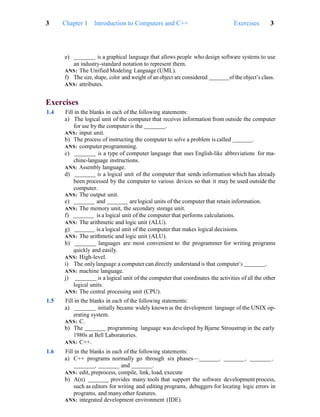 3 Chapter 1 Introduction to Computers and C++ Exercises 3
e) is a graphical language that allows people who design software systems to use
an industry-standard notation to represent them.
ANS: The Unified Modeling Language (UML).
f) The size, shape, color and weight of an object are considered of the object’s class.
ANS: attributes.
Exercises
1.4 Fill in the blanks in each of the following statements:
a) The logical unit of the computer that receives information from outside the computer
for use by the computer is the .
ANS: input unit.
b) The process of instructing the computer to solve a problem is called .
ANS: computer programming.
c) is a type of computer language that uses English-like abbreviations for ma-
chine-language instructions.
ANS: Assembly language.
d) is a logical unit of the computer that sends information which has already
been processed by the computer to various devices so that it may be used outside the
computer.
ANS: The output unit.
e) and are logical units of the computer that retain information.
ANS: The memory unit, the secondary storage unit.
f) is a logical unit of the computer that performs calculations.
ANS: The arithmetic and logic unit (ALU).
g) is a logical unit of the computer that makes logical decisions.
ANS: The arithmetic and logic unit (ALU).
h) languages are most convenient to the programmer for writing programs
quickly and easily.
ANS: High-level.
i) The onlylanguage a computer can directly understand is that computer’s .
ANS: machine language.
j) is a logical unit of the computer that coordinates the activities of all the other
logical units.
ANS: The central processing unit (CPU).
1.5 Fill in the blanks in each of the following statements:
a) initially became widely known as the development language of the UNIX op-
erating system.
ANS: C.
b) The programming language was developed by Bjarne Stroustrup in the early
1980s at Bell Laboratories.
ANS: C++.
1.6 Fill in the blanks in each of the following statements:
a) C++ programs normally go through six phases— , , ,
, and .
ANS: edit, preprocess, compile, link, load, execute
b) A(n) provides many tools that support the software development process,
such as editors for writing and editing programs, debuggers for locating logic errors in
programs, and manyother features.
ANS: integrated development environment (IDE).
 