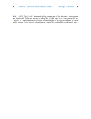 Making a Difference 5
6 Chapter 1 Introduction to Computers and C++
1.14 (2010 “Flash Crash”) An example of the consequences of our dependency on computers
was the so-called “flash crash” which occurred on May 6, 2010, when the U.S. stock market fell pre-
cipitously in a matter of minutes, wiping out trillions of dollars of investments, and then recovered
within minutes. Use the Internet to investigate the causes of this crash and discuss the issues it raises.
 