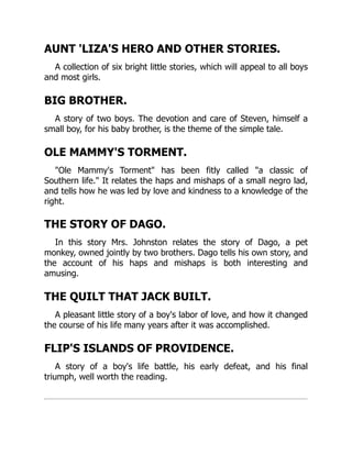 AUNT 'LIZA'S HERO AND OTHER STORIES.
A collection of six bright little stories, which will appeal to all boys
and most girls.
BIG BROTHER.
A story of two boys. The devotion and care of Steven, himself a
small boy, for his baby brother, is the theme of the simple tale.
OLE MAMMY'S TORMENT.
"Ole Mammy's Torment" has been fitly called "a classic of
Southern life." It relates the haps and mishaps of a small negro lad,
and tells how he was led by love and kindness to a knowledge of the
right.
THE STORY OF DAGO.
In this story Mrs. Johnston relates the story of Dago, a pet
monkey, owned jointly by two brothers. Dago tells his own story, and
the account of his haps and mishaps is both interesting and
amusing.
THE QUILT THAT JACK BUILT.
A pleasant little story of a boy's labor of love, and how it changed
the course of his life many years after it was accomplished.
FLIP'S ISLANDS OF PROVIDENCE.
A story of a boy's life battle, his early defeat, and his final
triumph, well worth the reading.
 