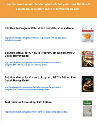 Here are some recommended products for you. Click the link to
download, or explore more at testbankbell.com
C++ How to Program 10th Edition Deitel Solutions Manual
http://testbankbell.com/product/c-how-to-program-10th-edition-deitel-
solutions-manual/
Solution Manual for C How to Program, 8th Edition, Paul J.
Deitel, Harvey Deitel
http://testbankbell.com/product/solution-manual-for-c-how-to-
program-8th-edition-paul-j-deitel-harvey-deitel/
Solution Manual for C How to Program, 7/E 7th Edition Paul
Deitel, Harvey Deitel
http://testbankbell.com/product/solution-manual-for-c-how-to-
program-7-e-7th-edition-paul-deitel-harvey-deitel/
Test Bank for Accounting, 25th Edition
http://testbankbell.com/product/test-bank-for-accounting-25th-edition/
 
