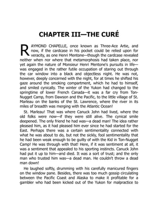 R
CHAPTER III—THE CURÉ
AYMOND CHAPELLE, once known as Three-Ace Artie, and
now, if the cardcase in his pocket could be relied upon for
veracity, as one Henri Mentone—though the cardcase revealed
neither when nor where that metamorphosis had taken place, nor
yet again the nature of Monsieur Henri Mentone's pursuits in life—
was engaged in the rather futile occupation of staring out through
the car window into a black and objectless night. He was not,
however, deeply concerned with the night, for at times he shifted his
gaze around the smoking compartment, which he had to himself,
and smiled cynically. The winter of the Yukon had changed to the
springtime of lower French Canada—it was a far cry from Ton-
Nugget Camp, from Dawson and the Pacific, to the little village of St.
Marleau on the banks of the St. Lawrence, where the river in its
miles of breadth was merging with the Atlantic Ocean!
St. Marleau! That was where Canuck John had lived, where the
old folks were now—if they were still alive. The cynical smile
deepened. The only friend he had was—a dead man! The idea rather
pleased him, as it had pleased him ever since he had started for the
East. Perhaps there was a certain sentimentality connected with
what he was about to do, but not the sickly, fool sentimentality that
he had been weak enough to be guilty of with the Kid in Ton-Nugget
Camp! He was through with that! Here, if it was sentiment at all, it
was a sentiment that appealed to his sporting instincts. Canuck John
had put it up to him—and died. It was a sort of trust; and the only
man who trusted him was—a dead man. He couldn't throw a dead
man down!
He laughed softly, drumming with his carefully manicured fingers
on the window pane. Besides, there was too much gossip circulating
between the Pacific Coast and Alaska to make it profitable for a
gambler who had been kicked out of the Yukon for malpractice to
 