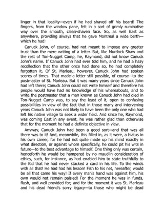 linger in that locality—even if he had shaved off his beard! The
fingers, from the window pane, felt in a sort of grimly ruminative
way over the smooth, clean-shaven face. So, as well East as
anywhere, providing always that he gave Montreal a wide berth—
which he had!
Canuck John, of course, had not meant to impose any greater
trust than the mere writing of a letter. But, like Murdock Shaw and
the rest of Ton-Nugget Camp, he, Raymond, did not know Canuck
John's name. If Canuck John had ever told him, and he had a hazy
recollection that the other once had done so, he had completely
forgotten it. Of St. Marleau, however, Canuck John had spoken
scores of times. That made a letter still possible, of course—to the
postmaster of St. Marleau. But it was many years since Canuck John
had left there; Canuck John could not write himself and therefore his
people would have had no knowledge of his whereabouts, and to
write the postmaster that a man known as Canuck John had died in
Ton-Nugget Camp was, to say the least of it, open to confusing
possibilities in view of the fact that in those many and intervening
years Canuck John was not likely to have been the only one who had
left his native village to seek a wider field. And since he, Raymond,
was coming East in any event, he was rather glad than otherwise
that for the moment he had a definite objective in view.
Anyway, Canuck John had been a good sort—and that was all
there was to it! And, meanwhile, this filled in, as it were, a hiatus in
his own career, for he had not quite made up his mind exactly in
what direction, or against whom specifically, he could pit his wits in
future—to the best advantage to himself. One thing only was certain,
henceforth he would be hampered by no maudlin consideration of
ethics, such, for instance, as had enabled him to state truthfully to
the Kid that he had never stacked a card in his life. To the winds
with all that! He had had his lesson! Fish to his net, hereafter, would
be all that came his way! If every man's hand was against him, his
own would not remain palsied! For the moment he was in funds,
flush, and well provided for; and for the moment it was St. Marleau
and his dead friend's sorry legacy—to those who might be dead
 