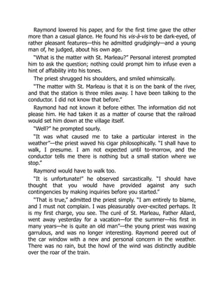 Raymond lowered his paper, and for the first time gave the other
more than a casual glance. He found his vis-à-vis to be dark-eyed, of
rather pleasant features—this he admitted grudgingly—and a young
man of, he judged, about his own age.
“What is the matter with St. Marleau?” Personal interest prompted
him to ask the question; nothing could prompt him to infuse even a
hint of affability into his tones.
The priest shrugged his shoulders, and smiled whimsically.
“The matter with St. Marleau is that it is on the bank of the river,
and that the station is three miles away. I have been talking to the
conductor. I did not know that before.”
Raymond had not known it before either. The information did not
please him. He had taken it as a matter of course that the railroad
would set him down at the village itself.
“Well?” he prompted sourly.
“It was what caused me to take a particular interest in the
weather”—the priest waved his cigar philosophically. “I shall have to
walk, I presume. I am not expected until to-morrow, and the
conductor tells me there is nothing but a small station where we
stop.”
Raymond would have to walk too.
“It is unfortunate!” he observed sarcastically. “I should have
thought that you would have provided against any such
contingencies by making inquiries before you started.”
“That is true,” admitted the priest simply. “I am entirely to blame,
and I must not complain. I was pleasurably over-excited perhaps. It
is my first charge, you see. The curé of St. Marleau, Father Allard,
went away yesterday for a vacation—for the summer—his first in
many years—he is quite an old man”—the young priest was waxing
garrulous, and was no longer interesting. Raymond peered out of
the car window with a new and personal concern in the weather.
There was no rain, but the howl of the wind was distinctly audible
over the roar of the train.
 