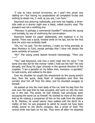 “I was to have arrived to-morrow, as I said”—the priest was
rattling on—“but having my preparations all completed to-day and
nothing to detain me, I—well, as you see, I am here.”
Raymond was picturing realistically, and none too happily, a three-
mile walk on a stormy night over a black, rutted country road. The
prospect was not a soothing one.
“Monsieur is perhaps a commercial traveller?” ventured the young
curé amiably, by way of continuing the conversation.
Raymond folded his paper deliberately, and replaced it in his
pocket. There was a quick, twisted smile on his lips, but for the first
time his voice was cordiality itself.
“Oh, no,” he said. “On the contrary, I make my living precisely as
does Monsieur le Curé, except perhaps that I have not always the
same certainty of success.”
“Ah!” The young priest leaned forward interestingly. “Then you
——”
“Yes,” said Raymond, and now a snarl crept into his voice. “I let
some one else toil for the money—while I hold out the hat!” He rose
abruptly, and flung his cigar viciously in the general direction of the
cuspidor. “I am a parasite on my fellow men, monsieur—a gambler,”
he said evenly, and walked to the door.
Over his shoulder he caught the amazement on the young priest's
face, then the quick, deep flush of indignation—and then the
corridor shut him off from the other, and he chuckled savagely to
himself.
He passed on into the main body of the car, took his bag from the
rack over the seat that he had occupied, and went on into the next
car in the rear. The priest, he had noticed, had previously been
occupying the same car as himself. He wanted no more of the other!
And as for making a companion of him on the walk from the station
to St. Marleau, he would sooner have walked with the devil! As a
matter of fact, he was prepared to admit he would not have been
wholly averse to the devil's company. But a priest of God! The
cynical smile was back on his lips. They were all alike—he despised
 