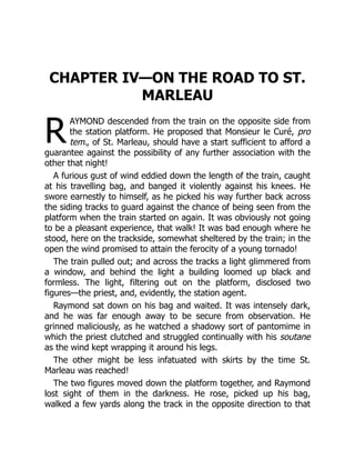 R
CHAPTER IV—ON THE ROAD TO ST.
MARLEAU
AYMOND descended from the train on the opposite side from
the station platform. He proposed that Monsieur le Curé, pro
tem., of St. Marleau, should have a start sufficient to afford a
guarantee against the possibility of any further association with the
other that night!
A furious gust of wind eddied down the length of the train, caught
at his travelling bag, and banged it violently against his knees. He
swore earnestly to himself, as he picked his way further back across
the siding tracks to guard against the chance of being seen from the
platform when the train started on again. It was obviously not going
to be a pleasant experience, that walk! It was bad enough where he
stood, here on the trackside, somewhat sheltered by the train; in the
open the wind promised to attain the ferocity of a young tornado!
The train pulled out; and across the tracks a light glimmered from
a window, and behind the light a building loomed up black and
formless. The light, filtering out on the platform, disclosed two
figures—the priest, and, evidently, the station agent.
Raymond sat down on his bag and waited. It was intensely dark,
and he was far enough away to be secure from observation. He
grinned maliciously, as he watched a shadowy sort of pantomime in
which the priest clutched and struggled continually with his soutane
as the wind kept wrapping it around his legs.
The other might be less infatuated with skirts by the time St.
Marleau was reached!
The two figures moved down the platform together, and Raymond
lost sight of them in the darkness. He rose, picked up his bag,
walked a few yards along the track in the opposite direction to that
 