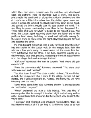 which they had taken, crossed over the mainline, and clambered
upon the platform. Here he stumbled over a trunk. The curé's,
presumably! He continued on along the platform slowly—under the
circumstances a little information from the station agent would not
come in amiss. He jammed his slouch hat firmly down on his head,
and yanked the brim savagely over his eyes against the wind. This
was likely to prove considerably more than he had bargained for!
Three miles of it! And for what! He began to call himself a fool. And
then, the station agent returning alone from the lower end of the
platform, head down, buffeting the wind, and evidently making for
the curé's trunk to house it for the night, Raymond stepped forward
and accosted the other.
The man brought himself up with a jerk. Raymond drew the other
into the shelter of the station wall. In the meagre light from the
window a few yards away, he could make out the man's face but
very indistinctly; and the other, in his turn, appeared equally at a
disadvantage, save that, possibly, expecting it to be an acquaintance
from the village, he found a stranger instead.
“'Cré nom!” ejaculated the man in surprise. “And where did you
come from?”
“From the train—naturally,” Raymond answered. “You were busy
with some one, and I waited.”
“Yes, that is so! I see!” The other nodded his head. “It was Father
Aubert, the young curé who is come to the village. He has but just
started, and if you are going to St. Marleau, and hurry, you will have
company over the road.”
“Never mind about him!” said Raymond shortly. “I am not looking
for that kind of company!”
“Tiens!” exclaimed the man a little blankly. “Not that kind of
company—but that is strange! It is a bad night and a lonely walk—
and, I do not know him of course, but he seemed very pleasant, the
young curé.”
“I daresay,” said Raymond, and shrugged his shoulders. “But I do
not intend to walk at all if I can help it. Is there no horse to be had
 