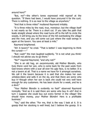 around here?”
“But, no!”—the other's tones expressed mild reproof at the
question. “If there had been, I would have procured it for the curé.
There is nothing. It is as near to the village as anywhere.”
“And that is three miles!” muttered Raymond irritably.
“It is three miles by the road, true, monsieur; but the village itself
is not nearly so far. There is a short cut. If you take the path that
leads straight ahead where the road turns off to the left to circle the
woods, it will bring you to the brow of the hill overlooking the village
and the river, and you will come out just where the road swings in
again at the tavern. You save at least a mile.”
Raymond brightened.
“Ah! A tavern!” he cried. “That is better! I was beginning to think
the cursed——”
“But—wait!” the man laughed suddenly. “It is not what you think!
I should not advise you to go there.”
“No?” inquired Raymond, “and why not?”
“She is an old hag, an excommuniée, old Mother Blondin, who
lives there—and her son, who is come back for the past week from
God knows where with a scar all over his ugly face, is no better. It is
not a tavern at all. That is a name we have for it amongst ourselves.
We call it the tavern because it is said that she makes her own
whiskey-blanc and sells it on the sly, and that there are some who
buy it—though when her son is back she could not very well have
enough for any customers. He has been drunk for a week, and he is
a devil.”
“Your Mother Blondin is evidently no fool!” observed Raymond
ironically. “And so it is said there are some who buy it—eh? And in
turn I suppose she could buy out every farmer in the village! She
should have money, your Mother Blondin! Hers is a profitable
business.”
“Yes,” said the other. “For me, that is the way I look at it. It is
gossip that her stocking is well lined; but I believe the gossip. It is
 