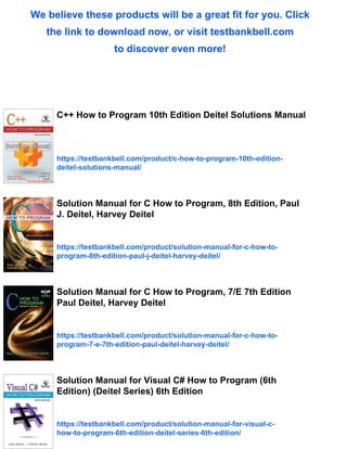 We believe these products will be a great fit for you. Click
the link to download now, or visit testbankbell.com
to discover even more!
C++ How to Program 10th Edition Deitel Solutions Manual
https://testbankbell.com/product/c-how-to-program-10th-edition-
deitel-solutions-manual/
Solution Manual for C How to Program, 8th Edition, Paul
J. Deitel, Harvey Deitel
https://testbankbell.com/product/solution-manual-for-c-how-to-
program-8th-edition-paul-j-deitel-harvey-deitel/
Solution Manual for C How to Program, 7/E 7th Edition
Paul Deitel, Harvey Deitel
https://testbankbell.com/product/solution-manual-for-c-how-to-
program-7-e-7th-edition-paul-deitel-harvey-deitel/
Solution Manual for Visual C# How to Program (6th
Edition) (Deitel Series) 6th Edition
https://testbankbell.com/product/solution-manual-for-visual-c-
how-to-program-6th-edition-deitel-series-6th-edition/
 