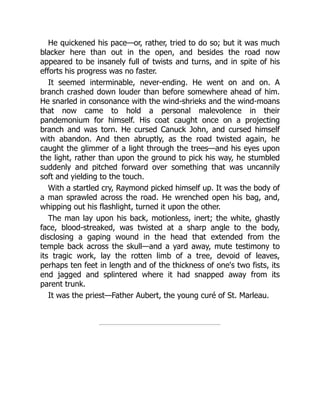 He quickened his pace—or, rather, tried to do so; but it was much
blacker here than out in the open, and besides the road now
appeared to be insanely full of twists and turns, and in spite of his
efforts his progress was no faster.
It seemed interminable, never-ending. He went on and on. A
branch crashed down louder than before somewhere ahead of him.
He snarled in consonance with the wind-shrieks and the wind-moans
that now came to hold a personal malevolence in their
pandemonium for himself. His coat caught once on a projecting
branch and was torn. He cursed Canuck John, and cursed himself
with abandon. And then abruptly, as the road twisted again, he
caught the glimmer of a light through the trees—and his eyes upon
the light, rather than upon the ground to pick his way, he stumbled
suddenly and pitched forward over something that was uncannily
soft and yielding to the touch.
With a startled cry, Raymond picked himself up. It was the body of
a man sprawled across the road. He wrenched open his bag, and,
whipping out his flashlight, turned it upon the other.
The man lay upon his back, motionless, inert; the white, ghastly
face, blood-streaked, was twisted at a sharp angle to the body,
disclosing a gaping wound in the head that extended from the
temple back across the skull—and a yard away, mute testimony to
its tragic work, lay the rotten limb of a tree, devoid of leaves,
perhaps ten feet in length and of the thickness of one's two fists, its
end jagged and splintered where it had snapped away from its
parent trunk.
It was the priest—Father Aubert, the young curé of St. Marleau.
 