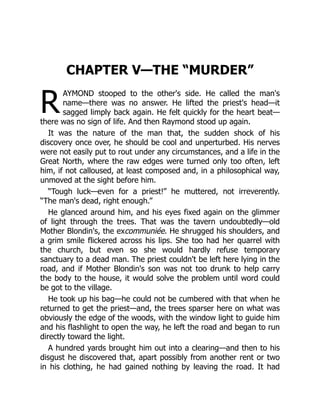 R
CHAPTER V—THE “MURDER”
AYMOND stooped to the other's side. He called the man's
name—there was no answer. He lifted the priest's head—it
sagged limply back again. He felt quickly for the heart beat—
there was no sign of life. And then Raymond stood up again.
It was the nature of the man that, the sudden shock of his
discovery once over, he should be cool and unperturbed. His nerves
were not easily put to rout under any circumstances, and a life in the
Great North, where the raw edges were turned only too often, left
him, if not calloused, at least composed and, in a philosophical way,
unmoved at the sight before him.
“Tough luck—even for a priest!” he muttered, not irreverently.
“The man's dead, right enough.”
He glanced around him, and his eyes fixed again on the glimmer
of light through the trees. That was the tavern undoubtedly—old
Mother Blondin's, the excommuniée. He shrugged his shoulders, and
a grim smile flickered across his lips. She too had her quarrel with
the church, but even so she would hardly refuse temporary
sanctuary to a dead man. The priest couldn't be left here lying in the
road, and if Mother Blondin's son was not too drunk to help carry
the body to the house, it would solve the problem until word could
be got to the village.
He took up his bag—he could not be cumbered with that when he
returned to get the priest—and, the trees sparser here on what was
obviously the edge of the woods, with the window light to guide him
and his flashlight to open the way, he left the road and began to run
directly toward the light.
A hundred yards brought him out into a clearing—and then to his
disgust he discovered that, apart possibly from another rent or two
in his clothing, he had gained nothing by leaving the road. It had
 