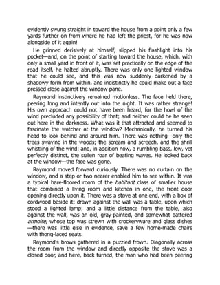 evidently swung straight in toward the house from a point only a few
yards further on from where he had left the priest, for he was now
alongside of it again!
He grinned derisively at himself, slipped his flashlight into his
pocket—and, on the point of starting toward the house, which, with
only a small yard in front of it, was set practically on the edge of the
road itself, he halted abruptly. There was only one lighted window
that he could see, and this was now suddenly darkened by a
shadowy form from within, and indistinctly he could make out a face
pressed close against the window pane.
Raymond instinctively remained motionless. The face held there,
peering long and intently out into the night. It was rather strange!
His own approach could not have been heard, for the howl of the
wind precluded any possibility of that; and neither could he be seen
out here in the darkness. What was it that attracted and seemed to
fascinate the watcher at the window? Mechanically, he turned his
head to look behind and around him. There was nothing—only the
trees swaying in the woods; the scream and screech, and the shrill
whistling of the wind; and, in addition now, a rumbling bass, low, yet
perfectly distinct, the sullen roar of beating waves. He looked back
at the window—the face was gone.
Raymond moved forward curiously. There was no curtain on the
window, and a step or two nearer enabled him to see within. It was
a typical bare-floored room of the habitant class of smaller house
that combined a living room and kitchen in one, the front door
opening directly upon it. There was a stove at one end, with a box of
cordwood beside it; drawn against the wall was a table, upon which
stood a lighted lamp; and a little distance from the table, also
against the wall, was an old, gray-painted, and somewhat battered
armoire, whose top was strewn with crockeryware and glass dishes
—there was little else in evidence, save a few home-made chairs
with thong-laced seats.
Raymond's brows gathered in a puzzled frown. Diagonally across
the room from the window and directly opposite the stove was a
closed door, and here, back turned, the man who had been peering
 