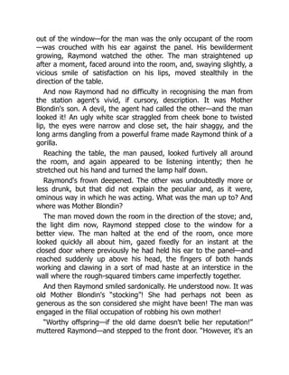 out of the window—for the man was the only occupant of the room
—was crouched with his ear against the panel. His bewilderment
growing, Raymond watched the other. The man straightened up
after a moment, faced around into the room, and, swaying slightly, a
vicious smile of satisfaction on his lips, moved stealthily in the
direction of the table.
And now Raymond had no difficulty in recognising the man from
the station agent's vivid, if cursory, description. It was Mother
Blondin's son. A devil, the agent had called the other—and the man
looked it! An ugly white scar straggled from cheek bone to twisted
lip, the eyes were narrow and close set, the hair shaggy, and the
long arms dangling from a powerful frame made Raymond think of a
gorilla.
Reaching the table, the man paused, looked furtively all around
the room, and again appeared to be listening intently; then he
stretched out his hand and turned the lamp half down.
Raymond's frown deepened. The other was undoubtedly more or
less drunk, but that did not explain the peculiar and, as it were,
ominous way in which he was acting. What was the man up to? And
where was Mother Blondin?
The man moved down the room in the direction of the stove; and,
the light dim now, Raymond stepped close to the window for a
better view. The man halted at the end of the room, once more
looked quickly all about him, gazed fixedly for an instant at the
closed door where previously he had held his ear to the panel—and
reached suddenly up above his head, the fingers of both hands
working and clawing in a sort of mad haste at an interstice in the
wall where the rough-squared timbers came imperfectly together.
And then Raymond smiled sardonically. He understood now. It was
old Mother Blondin's “stocking”! She had perhaps not been as
generous as the son considered she might have been! The man was
engaged in the filial occupation of robbing his own mother!
“Worthy offspring—if the old dame doesn't belie her reputation!”
muttered Raymond—and stepped to the front door. “However, it's an
 