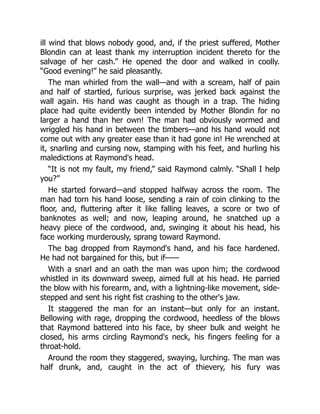 ill wind that blows nobody good, and, if the priest suffered, Mother
Blondin can at least thank my interruption incident thereto for the
salvage of her cash.” He opened the door and walked in coolly.
“Good evening!” he said pleasantly.
The man whirled from the wall—and with a scream, half of pain
and half of startled, furious surprise, was jerked back against the
wall again. His hand was caught as though in a trap. The hiding
place had quite evidently been intended by Mother Blondin for no
larger a hand than her own! The man had obviously wormed and
wriggled his hand in between the timbers—and his hand would not
come out with any greater ease than it had gone in! He wrenched at
it, snarling and cursing now, stamping with his feet, and hurling his
maledictions at Raymond's head.
“It is not my fault, my friend,” said Raymond calmly. “Shall I help
you?”
He started forward—and stopped halfway across the room. The
man had torn his hand loose, sending a rain of coin clinking to the
floor, and, fluttering after it like falling leaves, a score or two of
banknotes as well; and now, leaping around, he snatched up a
heavy piece of the cordwood, and, swinging it about his head, his
face working murderously, sprang toward Raymond.
The bag dropped from Raymond's hand, and his face hardened.
He had not bargained for this, but if——
With a snarl and an oath the man was upon him; the cordwood
whistled in its downward sweep, aimed full at his head. He parried
the blow with his forearm, and, with a lightning-like movement, side-
stepped and sent his right fist crashing to the other's jaw.
It staggered the man for an instant—but only for an instant.
Bellowing with rage, dropping the cordwood, heedless of the blows
that Raymond battered into his face, by sheer bulk and weight he
closed, his arms circling Raymond's neck, his fingers feeling for a
throat-hold.
Around the room they staggered, swaying, lurching. The man was
half drunk, and, caught in the act of thievery, his fury was
 