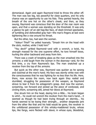 demoniacal. Again and again Raymond tried to throw the other off.
The man was too big, too powerful for close quarters, and his only
chance was an opportunity to use his fists. They panted heavily, the
breath of the one hot on the other's cheek; and then, as they
swung, Raymond was conscious that the door of the rear room was
open, and that a woman was standing on the threshold. It was only
a glance he got—of an old hag-like face, of steel-rimmed spectacles,
of tumbling and dishevelled gray hair—the man's fingers at last were
tightening like a vise around his throat.
But the other, too, had seen the woman.
“Voleur! Thief!” he yelled hoarsely. “Smash him on the head with
the stick, mother, while I hold him!”
“You devil!” gritted Raymond—and with a wrench, a twist, his
strength massed for the one supreme effort, he tore himself loose,
hurling the other backward and away from him.
There was a crash of breaking glass as the man smashed into the
armoire; a wild laugh from the woman in the doorway—and, for the
first time, a cry from Raymond's lips. The man snatched up a
revolver from the top of the armoire.
But quick as the other was, Raymond was quicker as he sprang
and clutched at the man's hand. His face was sternly white now with
the consciousness that he was fighting for no less than his life. Here,
there, now across the room, now back again they reeled and
stumbled, struggling for possession of the weapon, as Raymond
strove to tear it from his antagonist's grasp. And now the woman,
screaming, ran forward and picked up the piece of cordwood, and
circling them, screaming still, aimed her blows at Raymond.
One struck him on the head, dazing him a little... his brain began
to whirl... he could not wrench the revolver from the man's hand... it
seemed as though he had been trying through an eternity... his
hands seemed to be losing their strength... another desperate jerk
from the other like that and his hold would be gone, the revolver in
the unfettered possession of this whisky-maddened brute, whose
lips, like fangs, were flecked with slaver, in whose eyes, bloodshot,
 