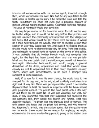 irony!—that conversation with the station agent, innocent enough
then, would corroborate her now! Nor had he any reputation to fall
back upon to bolster up his story if he faced the issue and told the
truth. Reputation! He could not even give a plausible account of
himself without making matters worse. A gambler from the Klondike!
The roué of Montreal! Would that save him!
His only hope was to run for it—and at once. It could not be very
far to the village, and it would not be long before that precious old
hag had alarmed the community and returned with the villagers at
her heels. But where would he go? There were no trains! It would
be a man-hunt through the woods, and with so meagre a start that
sooner or later they would get him. And even if he evaded them at
first he would have no chance to get very far away from that locality,
and ultimately he would have to reckon on the arrival of the police.
It was probable that old Mother Blondin could not recognise him
again, for the light had been turned down and she was partially
blind; and he was certain that the station agent would not know his
face again either—but both could, and would, supply a general
description of his dress, appearance and build that would serve
equally as well to apprehend him in that thinly populated country
where, under such circumstances, to be even a stranger was
sufficient to invite suspicion.
Well, if to run for it was his only chance, he would take it! He
stooped for his bag, and, in the act, stood suddenly motionless in a
rigid sort of way. No! There was perhaps another plan! It seemed to
Raymond that he held his breath in suspense until his brain should
pass judgment upon it. The priest! The dead priest, only a little way
off out there on the road! No—it was not visionary, nor wild, nor
mad. If they found the man that they supposed had murdered the
old woman's son, they would not search any further. That was
absurdly obvious! The priest was not expected until to-morrow. The
only person who knew that the priest had arrived, and who knew of
his, Raymond's, arrival, was the station agent. But the quarry once
run to earth, there would be no reason for anybody, as might
otherwise be the case in a far-flung pursuit, going to the station on a
 
