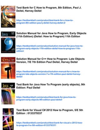 Test Bank for C How to Program, 8th Edition, Paul J.
Deitel, Harvey Deitel
https://testbankbell.com/product/test-bank-for-c-how-to-
program-8th-edition-paul-j-deitel-harvey-deitel-2/
Solution Manual for Java How to Program, Early Objects
(11th Edition) (Deitel: How to Program) 11th Edition
https://testbankbell.com/product/solution-manual-for-java-how-to-
program-early-objects-11th-edition-deitel-how-to-program-11th-
edition/
Solution Manual for C++ How to Program: Late Objects
Version, 7/E 7th Edition Paul Deitel, Harvey Deitel
https://testbankbell.com/product/solution-manual-for-c-how-to-
program-late-objects-version-7-e-7th-edition-paul-deitel-harvey-
deitel/
Test Bank for Java How To Program (early objects), 9th
Edition: Paul Deitel
https://testbankbell.com/product/test-bank-for-java-how-to-
program-early-objects-9th-edition-paul-deitel/
Test Bank for Visual C# 2012 How to Program, 5/E 5th
Edition : 0133379337
https://testbankbell.com/product/test-bank-for-visual-c-2012-how-
to-program-5-e-5th-edition-0133379337/
 