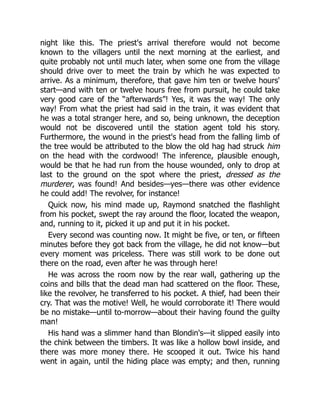 night like this. The priest's arrival therefore would not become
known to the villagers until the next morning at the earliest, and
quite probably not until much later, when some one from the village
should drive over to meet the train by which he was expected to
arrive. As a minimum, therefore, that gave him ten or twelve hours'
start—and with ten or twelve hours free from pursuit, he could take
very good care of the “afterwards”! Yes, it was the way! The only
way! From what the priest had said in the train, it was evident that
he was a total stranger here, and so, being unknown, the deception
would not be discovered until the station agent told his story.
Furthermore, the wound in the priest's head from the falling limb of
the tree would be attributed to the blow the old hag had struck him
on the head with the cordwood! The inference, plausible enough,
would be that he had run from the house wounded, only to drop at
last to the ground on the spot where the priest, dressed as the
murderer, was found! And besides—yes—there was other evidence
he could add! The revolver, for instance!
Quick now, his mind made up, Raymond snatched the flashlight
from his pocket, swept the ray around the floor, located the weapon,
and, running to it, picked it up and put it in his pocket.
Every second was counting now. It might be five, or ten, or fifteen
minutes before they got back from the village, he did not know—but
every moment was priceless. There was still work to be done out
there on the road, even after he was through here!
He was across the room now by the rear wall, gathering up the
coins and bills that the dead man had scattered on the floor. These,
like the revolver, he transferred to his pocket. A thief, had been their
cry. That was the motive! Well, he would corroborate it! There would
be no mistake—until to-morrow—about their having found the guilty
man!
His hand was a slimmer hand than Blondin's—it slipped easily into
the chink between the timbers. It was like a hollow bowl inside, and
there was more money there. He scooped it out. Twice his hand
went in again, until the hiding place was empty; and then, running
 
