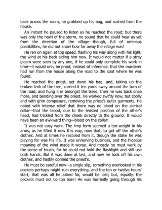 back across the room, he grabbed up his bag, and rushed from the
house.
An instant he paused to listen as he reached the road; but there
was only the howl of the storm, no sound that he could hear as yet
from the direction of the village—though, full of ominous
possibilities, he did not know how far away the village was!
He ran on again at top speed, flashing his way along with his light,
the wind at his back aiding him now. It would not matter if a stray
gleam were seen by any one, if he could only complete his work in
time—it would only be proof, instead of inference, that the murderer
had run from the house along the road to the spot where he was
found.
He reached the priest, set down his bag, and, taking up the
broken limb of the tree, carried it ten yards away around the turn of
the road, and flung it in amongst the trees; then he was back once
more, and bending over the priest. He worked swiftly now, but coolly
and with grim composure, removing the priest's outer garments. He
noted with intense relief that there was no blood on the clerical
collar—that the blood, due to the twisted position of the other's
head, had trickled from the cheek directly to the ground. It would
have been an awkward thing—blood on the collar!
It was not easy work. The limp form seemed a ton-weight in his
arms, as he lifted it now this way, now that, to get off the other's
clothes. And at times he recoiled from it, though the stake he was
playing for was his life. It was unnerving business, and the hideous
moaning of the wind made it worse. And mostly he must work by
the sense of touch, for he could not hold the flashlight and still use
both hands. But it was done at last, and now he took off his own
clothes, and hastily donned the priest's.
He must be careful now—a single slip, something overlooked in his
pockets perhaps might ruin everything, and the ten or twelve hours'
start, that was all he asked for, would be lost; but, equally, the
pockets must not be too bare! He was hurriedly going through his
 