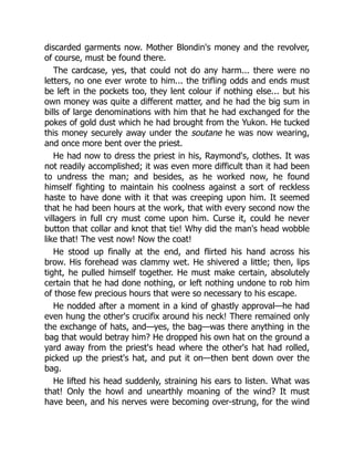 discarded garments now. Mother Blondin's money and the revolver,
of course, must be found there.
The cardcase, yes, that could not do any harm... there were no
letters, no one ever wrote to him... the trifling odds and ends must
be left in the pockets too, they lent colour if nothing else... but his
own money was quite a different matter, and he had the big sum in
bills of large denominations with him that he had exchanged for the
pokes of gold dust which he had brought from the Yukon. He tucked
this money securely away under the soutane he was now wearing,
and once more bent over the priest.
He had now to dress the priest in his, Raymond's, clothes. It was
not readily accomplished; it was even more difficult than it had been
to undress the man; and besides, as he worked now, he found
himself fighting to maintain his coolness against a sort of reckless
haste to have done with it that was creeping upon him. It seemed
that he had been hours at the work, that with every second now the
villagers in full cry must come upon him. Curse it, could he never
button that collar and knot that tie! Why did the man's head wobble
like that! The vest now! Now the coat!
He stood up finally at the end, and flirted his hand across his
brow. His forehead was clammy wet. He shivered a little; then, lips
tight, he pulled himself together. He must make certain, absolutely
certain that he had done nothing, or left nothing undone to rob him
of those few precious hours that were so necessary to his escape.
He nodded after a moment in a kind of ghastly approval—he had
even hung the other's crucifix around his neck! There remained only
the exchange of hats, and—yes, the bag—was there anything in the
bag that would betray him? He dropped his own hat on the ground a
yard away from the priest's head where the other's hat had rolled,
picked up the priest's hat, and put it on—then bent down over the
bag.
He lifted his head suddenly, straining his ears to listen. What was
that! Only the howl and unearthly moaning of the wind? It must
have been, and his nerves were becoming over-strung, for the wind
 