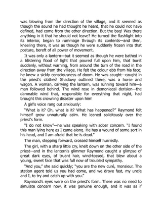 was blowing from the direction of the village, and it seemed as
though the sound he had thought he heard, that he could not have
defined, had come from the other direction. But the bag! Was there
anything in it that he should not leave? He turned the flashlight into
its interior, began to rummage through its contents—and then,
kneeling there, it was as though he were suddenly frozen into that
posture, bereft of all power of movement.
It was only a lantern—but it seemed as though he were bathed in
a blistering flood of light that poured full upon him, that burst
suddenly, without warning, from around the turn of the road in the
direction away from the village. He felt the colour ebb from his face;
he knew a sickly consciousness of doom. He was caught—caught in
the priest's clothes! Shadowy outlined there, was a horse and
wagon. A woman, carrying the lantern, was running toward him—a
man followed behind. The wind rose in demoniacal derision—the
damnable wind that, responsible for everything that night, had
brought this crowning disaster upon him!
A girl's voice rang out anxiously:
“What is it? Oh, what is it? What has happened?” Raymond felt
himself grow unnaturally calm. He leaned solicitously over the
priest's form.
“I do not know”—he was speaking with sober concern. “I found
this man lying here as I came along. He has a wound of some sort in
his head, and I am afraid that he is dead.”
The man, stepping forward, crossed himself hurriedly.
The girl, with a sharp little cry, knelt down on the other side of the
priest—and in the lantern's glimmer Raymond caught a glimpse of
great dark eyes, of truant hair, wind-tossed, that blew about a
young, sweet face that was full now of troubled sympathy.
“And you,” she said quickly; “you are the new curé, monsieur. The
station agent told us you had come, and we drove fast, my uncle
and I, to try and catch up with you.”
Raymond's eyes were on the priest's form. There was no need to
simulate concern now, it was genuine enough, and it was as if
 