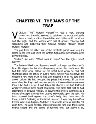 V
CHAPTER VI—THE JAWS OF THE
TRAP
OLEUR! Thief! Murder! Murder!”—it rose a high, piercing
shriek, and the wind seemed to catch up the words and eddy
them around, and toss them hither and thither until the storm
and the night and the woods were full of ghouls chanting and
screaming and gibbering their hideous melody: “Voleur! Thief!
Murder! Murder!”
The girl, from the other side of the prostrate priest, rose in quick
alarm to her feet, and lifted the lantern high above her head to peer
down the road.
“Listen!” she cried. “What does it mean? See the lights there!
Listen!”
The lantern lifted now, Raymond could no longer see the priest's
face. He slipped his hand in desperately under the man's vest. He
had felt there once before for the heart beat when he had first
stumbled upon the other. In God's name, where was his nerve! He
needed it now more than he had ever needed it in all his dare-devil
career before. He had thought the priest had moved. If the man
were alive, he, Raymond, was not only in a thousandfold worse case
than if he had run for it and taken his chances—he had forfeited
whatever chance there might have been. The mere fact that he had
attempted to disguise himself, to assume the priest's garments as a
means of escape, damned him utterly, irrevocably upon the spot. His
hand pressed hard against the other's body. Yes, there was life
there, a faint fluttering of the heart. No—no, it was only himself—a
tremor in his own fingers. And then a miserable sense of disaster fell
upon him. The wind howled, those shrieks still rang out, there came
hoarse shouts and the pound of running feet, but above it all,
 