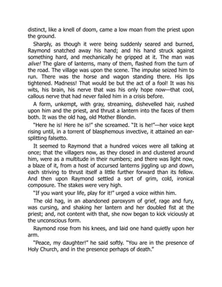 distinct, like a knell of doom, came a low moan from the priest upon
the ground.
Sharply, as though it were being suddenly seared and burned,
Raymond snatched away his hand; and his hand struck against
something hard, and mechanically he gripped at it. The man was
alive! The glare of lanterns, many of them, flashed from the turn of
the road. The village was upon the scene. The impulse seized him to
run. There was the horse and wagon standing there. His lips
tightened. Madness! That would be but the act of a fool! It was his
wits, his brain, his nerve that was his only hope now—that cool,
callous nerve that had never failed him in a crisis before.
A form, unkempt, with gray, streaming, dishevelled hair, rushed
upon him and the priest, and thrust a lantern into the faces of them
both. It was the old hag, old Mother Blondin.
“Here he is! Here he is!” she screamed. “It is he!”—her voice kept
rising until, in a torrent of blasphemous invective, it attained an ear-
splitting falsetto.
It seemed to Raymond that a hundred voices were all talking at
once; that the villagers now, as they closed in and clustered around
him, were as a multitude in their numbers; and there was light now,
a blaze of it, from a host of accursed lanterns jiggling up and down,
each striving to thrust itself a little further forward than its fellow.
And then upon Raymond settled a sort of grim, cold, ironical
composure. The stakes were very high.
“If you want your life, play for it!” urged a voice within him.
The old hag, in an abandoned paroxysm of grief, rage and fury,
was cursing, and shaking her lantern and her doubled fist at the
priest; and, not content with that, she now began to kick viciously at
the unconscious form.
Raymond rose from his knees, and laid one hand quietly upon her
arm.
“Peace, my daughter!” he said softly. “You are in the presence of
Holy Church, and in the presence perhaps of death.”
 