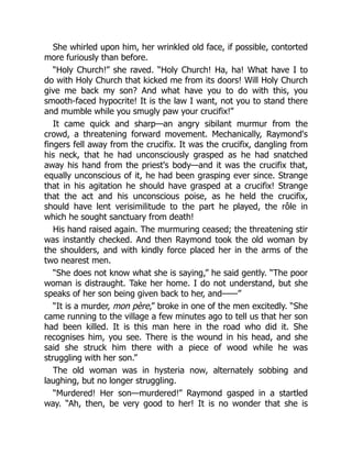 She whirled upon him, her wrinkled old face, if possible, contorted
more furiously than before.
“Holy Church!” she raved. “Holy Church! Ha, ha! What have I to
do with Holy Church that kicked me from its doors! Will Holy Church
give me back my son? And what have you to do with this, you
smooth-faced hypocrite! It is the law I want, not you to stand there
and mumble while you smugly paw your crucifix!”
It came quick and sharp—an angry sibilant murmur from the
crowd, a threatening forward movement. Mechanically, Raymond's
fingers fell away from the crucifix. It was the crucifix, dangling from
his neck, that he had unconsciously grasped as he had snatched
away his hand from the priest's body—and it was the crucifix that,
equally unconscious of it, he had been grasping ever since. Strange
that in his agitation he should have grasped at a crucifix! Strange
that the act and his unconscious poise, as he held the crucifix,
should have lent verisimilitude to the part he played, the rôle in
which he sought sanctuary from death!
His hand raised again. The murmuring ceased; the threatening stir
was instantly checked. And then Raymond took the old woman by
the shoulders, and with kindly force placed her in the arms of the
two nearest men.
“She does not know what she is saying,” he said gently. “The poor
woman is distraught. Take her home. I do not understand, but she
speaks of her son being given back to her, and——”
“It is a murder, mon père,” broke in one of the men excitedly. “She
came running to the village a few minutes ago to tell us that her son
had been killed. It is this man here in the road who did it. She
recognises him, you see. There is the wound in his head, and she
said she struck him there with a piece of wood while he was
struggling with her son.”
The old woman was in hysteria now, alternately sobbing and
laughing, but no longer struggling.
“Murdered! Her son—murdered!” Raymond gasped in a startled
way. “Ah, then, be very good to her! It is no wonder that she is
 