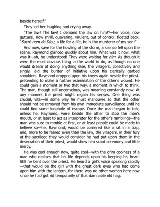 beside herself.”
They led her laughing and crying away.
“The law! The law! I demand the law on him!”—her voice, now
guttural, now shrill, quavering, virulent, out of control, floated back.
“Sacré nom de Dieu, a life for a life, he is the murderer of my son!”
And now, save for the howling of the storm, a silence fell upon the
scene. Raymond glanced quickly about him. What was it now, what
was it—ah, he understood! They were waiting for him. As though it
were the most obvious thing in the world to do, as though no one
would dream of doing anything else, the villagers, collectively and
singly, laid the burden of initiative upon his clerically garbed
shoulders. Raymond dropped upon his knees again beside the priest,
pretending to make a further examination of the other's wound. He
could gain a moment or two that way, a moment in which to think.
The man, though still unconscious, was moaning constantly now. At
any moment the priest might regain his senses. One thing was
crucial, vital—in some way he must manouvre so that the other
should not be removed from his own immediate surveillance until he
could find some loophole of escape. Once the man began to talk,
unless he, Raymond, were beside the other to stop the man's
mouth, or at least to act as interpreter for the other's ramblings—the
man was sure to ramble at first, or at least people could be made to
believe so—he, Raymond, would be cornered like a rat in a trap,
and, more to be feared even than the law, the villagers, in their fury
at the sacrilege they would consider he had put upon them in the
desecration of their priest, would show him scant ceremony and little
mercy.
He was cool enough now, quite cool—with the grim coolness of a
man who realises that his life depends upon his keeping his head.
Still he bent over the priest. He heard a girl's voice speaking rapidly
—that would be the girl with the great dark eyes who had come
upon him with the lantern, for there was no other woman here now
since he had got rid temporarily of that damnable old hag.
 