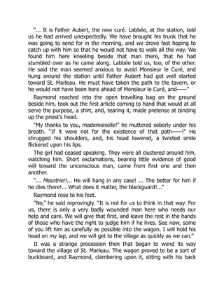 “... It is Father Aubert, the new curé. Labbée, at the station, told
us he had arrived unexpectedly. We have brought his trunk that he
was going to send for in the morning, and we drove fast hoping to
catch up with him so that he would not have to walk all the way. We
found him here kneeling beside that man there, that he had
stumbled over as he came along. Labbée told us, too, of the other.
He said the man seemed anxious to avoid Monsieur le Curé, and
hung around the station until Father Aubert had got well started
toward St. Marleau. He must have taken the path to the tavern, or
he would not have been here ahead of Monsieur le Curé, and——”
Raymond reached into the open travelling bag on the ground
beside him, took out the first article coming to hand that would at all
serve the purpose, a shirt, and, tearing it, made pretense at binding
up the priest's head.
“My thanks to you, mademoiselle!” he muttered soberly under his
breath. “If it were not for the existence of that path——!” He
shrugged his shoulders, and, his head lowered, a twisted smile
flickered upon his lips.
The girl had ceased speaking. They were all clustered around him,
watching him. Short exclamations, bearing little evidence of good
will toward the unconscious man, came from first one and then
another.
“... Meurtrier!... He will hang in any case! ... The better for him if
he dies there!... What does it matter, the blackguard!...”
Raymond rose to his feet.
“No,” he said reprovingly. “It is not for us to think in that way. For
us, there is only a very badly wounded man here who needs our
help and care. We will give that first, and leave the rest in the hands
of those who have the right to judge him if he lives. See now, some
of you lift him as carefully as possible into the wagon. I will hold his
head on my lap, and we will get to the village as quickly as we can.”
It was a strange procession then that began to wend its way
toward the village of St. Marleau. The wagon proved to be a sort of
buckboard, and Raymond, clambering upon it, sitting with his back
 