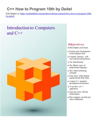 1
C++ How to Program 10th by Deitel
Full chapter at: https://testbankbell.com/product/solution-manual-for-c-how-to-program-10th-
by-deitel/
Introduction to Computers
and C++
O bje ctive s
In this chapter you’ll learn:
■ Exciting recent developments
in the computer field.
■ Computer hardware, soft-
ware and networking basics.
■ The data hierarchy.
■ The different types of
programming languages.
■ Basic object-technology
concepts.
■ Some basics of the Internet
and the World Wide Web.
■ A typical C++ program
development environment.
■ To test-drive a C++
application.
■ Some key recent software
technologies.
■ How computers can help you
make a difference.
 