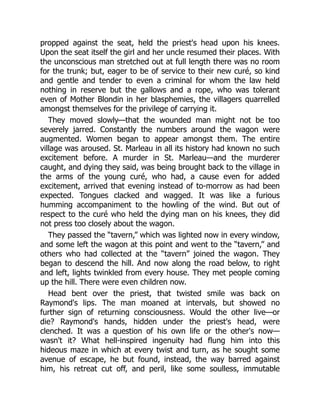 propped against the seat, held the priest's head upon his knees.
Upon the seat itself the girl and her uncle resumed their places. With
the unconscious man stretched out at full length there was no room
for the trunk; but, eager to be of service to their new curé, so kind
and gentle and tender to even a criminal for whom the law held
nothing in reserve but the gallows and a rope, who was tolerant
even of Mother Blondin in her blasphemies, the villagers quarrelled
amongst themselves for the privilege of carrying it.
They moved slowly—that the wounded man might not be too
severely jarred. Constantly the numbers around the wagon were
augmented. Women began to appear amongst them. The entire
village was aroused. St. Marleau in all its history had known no such
excitement before. A murder in St. Marleau—and the murderer
caught, and dying they said, was being brought back to the village in
the arms of the young curé, who had, a cause even for added
excitement, arrived that evening instead of to-morrow as had been
expected. Tongues clacked and wagged. It was like a furious
humming accompaniment to the howling of the wind. But out of
respect to the curé who held the dying man on his knees, they did
not press too closely about the wagon.
They passed the “tavern,” which was lighted now in every window,
and some left the wagon at this point and went to the “tavern,” and
others who had collected at the “tavern” joined the wagon. They
began to descend the hill. And now along the road below, to right
and left, lights twinkled from every house. They met people coming
up the hill. There were even children now.
Head bent over the priest, that twisted smile was back on
Raymond's lips. The man moaned at intervals, but showed no
further sign of returning consciousness. Would the other live—or
die? Raymond's hands, hidden under the priest's head, were
clenched. It was a question of his own life or the other's now—
wasn't it? What hell-inspired ingenuity had flung him into this
hideous maze in which at every twist and turn, as he sought some
avenue of escape, he but found, instead, the way barred against
him, his retreat cut off, and peril, like some soulless, immutable
 