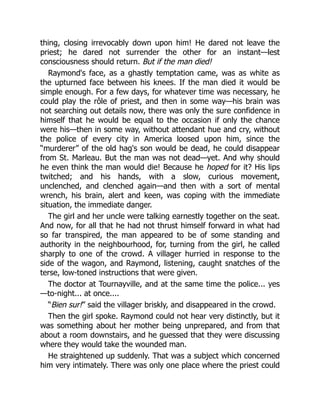 thing, closing irrevocably down upon him! He dared not leave the
priest; he dared not surrender the other for an instant—lest
consciousness should return. But if the man died!
Raymond's face, as a ghastly temptation came, was as white as
the upturned face between his knees. If the man died it would be
simple enough. For a few days, for whatever time was necessary, he
could play the rôle of priest, and then in some way—his brain was
not searching out details now, there was only the sure confidence in
himself that he would be equal to the occasion if only the chance
were his—then in some way, without attendant hue and cry, without
the police of every city in America loosed upon him, since the
“murderer” of the old hag's son would be dead, he could disappear
from St. Marleau. But the man was not dead—yet. And why should
he even think the man would die! Because he hoped for it? His lips
twitched; and his hands, with a slow, curious movement,
unclenched, and clenched again—and then with a sort of mental
wrench, his brain, alert and keen, was coping with the immediate
situation, the immediate danger.
The girl and her uncle were talking earnestly together on the seat.
And now, for all that he had not thrust himself forward in what had
so far transpired, the man appeared to be of some standing and
authority in the neighbourhood, for, turning from the girl, he called
sharply to one of the crowd. A villager hurried in response to the
side of the wagon, and Raymond, listening, caught snatches of the
terse, low-toned instructions that were given.
The doctor at Tournayville, and at the same time the police... yes
—to-night... at once....
“Bien sur!” said the villager briskly, and disappeared in the crowd.
Then the girl spoke. Raymond could not hear very distinctly, but it
was something about her mother being unprepared, and from that
about a room downstairs, and he guessed that they were discussing
where they would take the wounded man.
He straightened up suddenly. That was a subject which concerned
him very intimately. There was only one place where the priest could
 