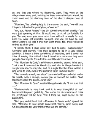 go, and that was where he, Raymond, went. They were on the
village street now, and, twisting his head around to look ahead, he
could make out the shadowy form of the church steeple close at
hand.
“Monsieur,” he called quietly to the man on the seat, “we will take
this poor fellow to the presbytère, of course.”
“Oh, but, Father Aubert”—the girl turned toward him quickly—“we
were just speaking of that. It would not be at all comfortable for
you. You see, even your own room there will not be ready for you,
since you were not expected to-night, and you will have to take
Father Allard's, so that if this man went there, too, there would be
no bed at all for you.”
“I hardly think I shall need any bed to-night, mademoiselle,”
Raymond said gravely. “The man appears to be in a very critical
condition. I know a little something of medicine, and I could not
think of leaving him until—I think I heard your uncle say they were
going to Tournayville for a doctor—until the doctor arrives.”
“Yes, Monsieur le Curé,” said the man, screwing around in his seat,
“that is so. I have sent for the doctor, and also for the police—but it
is eight miles to Tournayville, and on a night like this there will be a
long while to wait, even if the doctor is to be found at once.”
“You have done well, monsieur,” commended Raymond—but under
his breath, with a savage, ironical jeer at himself, he added: “And
especially about the police, curse you!”
“But, Monsieur le Curé,” insisted the girl anxiously, “I am sure that
——”
“Mademoiselle is very kind, and it is very thoughtful of her,”
Raymond interposed gratefully; “but under the circumstances I think
the presbytère will be best. Yes; I think we must decide on the
presbytère.
“But, yes, certainly—if that is Monsieur le Curé's wish,” agreed the
man. “Monsieur le Curé should know best. Valérie, jump down, and
run on ahead to tell your mother that we are coming.”
 