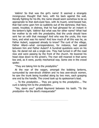 Valérie! So that was the girl's name! It seemed a strangely
incongruous thought that here, with his back against the wall,
literally fighting for his life, the name should seem somehow to be so
appropriate to that dark-eyed face, with its truant, wind-tossed hair,
that had come upon him so suddenly out of the darkness; that face,
sweet, troubled, in distress, that he had glimpsed for an instant in
the lantern's light. Valérie! But what was her other name? What had
her mother to do with the presbytère, that the uncle should have
sent her on with that message? And who was the uncle, this man
here, and what was his name? And how much of all this was he, as
Father Aubert, supposed already to know? The curé of the village,
Father Allard—what correspondence, for instance, had passed
between him and Father Aubert? A hundred questions were on his
lips. He dared not ask a single one. They had turned in off the road
now and were passing by the front of the church. He lowered his
head close down to the priest's. The man still moaned in that same
low and, as it were, purely mechanical way. Some one in the crowd
spoke:
“They are taking him to the presbytère.”
At the rear of the wagon, amongst the bobbing lanterns,
surrounded by awe-struck children and no less awe-struck women,
he saw the trunk being trundled along by two men, each grasping
one end by the handle. The crowd took up its spokesman's lead.
... To the presbytère.... They are going to the presbytère.... The
curé is taking him to the presbytère...
“Yes, damn you!” gritted Raymond between his teeth. “To the
presbytère—for the devil's masquerade!”
 